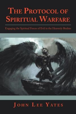 The Protocol of Spiritual Warfare: Engaging the Spiritual Forces of Evil in the Heavenly Realms by Yates, John Lee