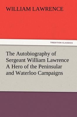 The Autobiography of Sergeant William Lawrence A Hero of the Peninsular and Waterloo Campaigns by Lawrence, William