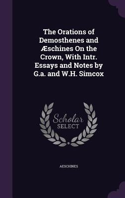 The Orations of Demosthenes and Æschines On the Crown, With Intr. Essays and Notes by G.a. and W.H. Simcox by Aeschines
