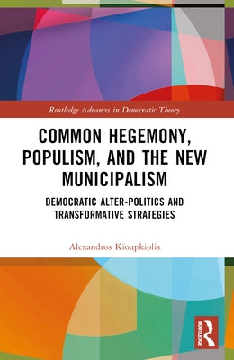 Common Hegemony, Populism, and the New Municipalism: Democratic Alter-Politics and Transformative Strategies by Kioupkiolis, Alexandros