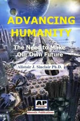 Advancing Humanity: The Need to Make our own Future by Sinclair, Alistair J.