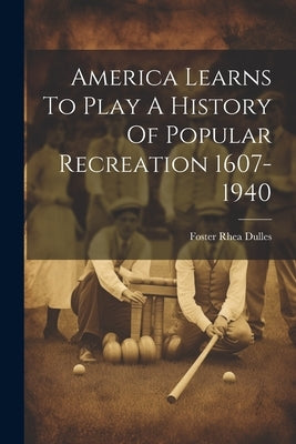 America Learns To Play A History Of Popular Recreation 1607-1940 by Foster Rhea Dulles