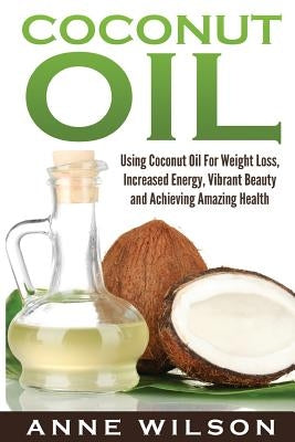 Coconut Oil: Using Coconut Oil For Weight Loss, Increased Energy, Vibrant Beauty and Achieving Amazing Health by Wilson, Anne