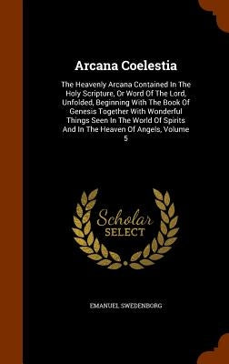 Arcana Coelestia: The Heavenly Arcana Contained In The Holy Scripture, Or Word Of The Lord, Unfolded, Beginning With The Book Of Genesis by Swedenborg, Emanuel