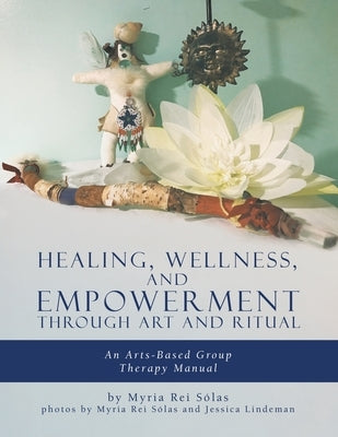 Healing, Wellness, and Empowerment Through Art and Ritual: An Arts-based Group Therapy Manual by Rei Sólas, Myria