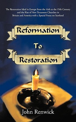 Reformation to Restoration: The Restoration Ideal in Europe from the 16th to the 19th Century and the Rise of New Testament Churches in Britain an by John Renwick