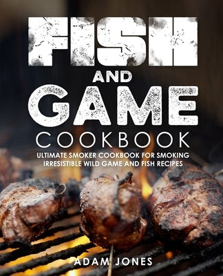 Fish and Game Cookbook: Ultimate Smoker Cookbook for Smoking Irresistible Wild Game and Fish Recipes by Jones, Adam