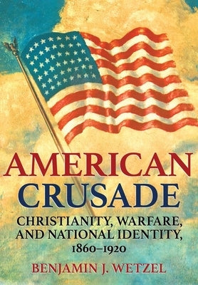 American Crusade: Christianity, Warfare, and National Identity, 1860-1920 by Wetzel, Benjamin J.