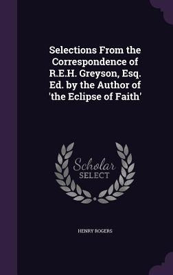 Selections From the Correspondence of R.E.H. Greyson, Esq. Ed. by the Author of 'the Eclipse of Faith' by Rogers, Henry
