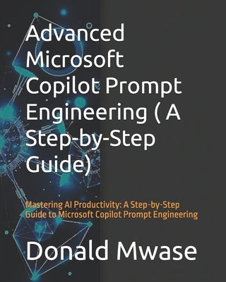Advanced Microsoft Copilot Prompt Engineering ( A Step-by-Step Guide): Mastering AI Productivity: A Step-by-Step Guide to Microsoft Copilot Prompt Eng by Mwase, Donald