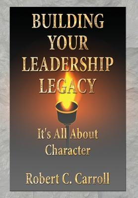 Building Your Leadership Legacy: It's All About Character by Carroll, Robert C.