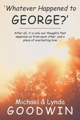 'Whatever Happened to George?': After All, It Is Only Our Thoughts That Separate Us from Each Other, and a Place of Everlasting Love by Goodwin, Michael