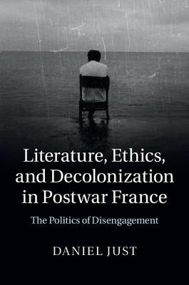 Literature, Ethics, and Decolonization in Postwar France: The Politics of Disengagement by Just, Daniel