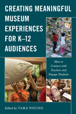 Creating Meaningful Museum Experiences for K-12 Audiences: How to Connect with Teachers and Engage Students by Young, Tara