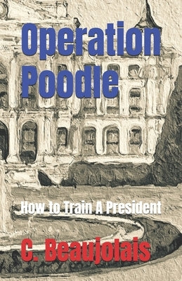 Operation Poodle: How to Train A President by Beaujolais, C.