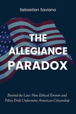 The Allegiance Paradox: Beyond the Law: How Ethical Erosion and Policy Drift Undermine American Citizenship by Saviano, Sebastian