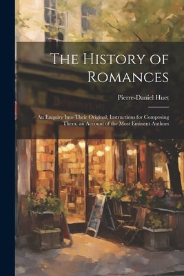 The History of Romances: An Enquiry Into Their Original; Instructions for Composing Them; an Account of the Most Eminent Authors by Huet, Pierre-Daniel