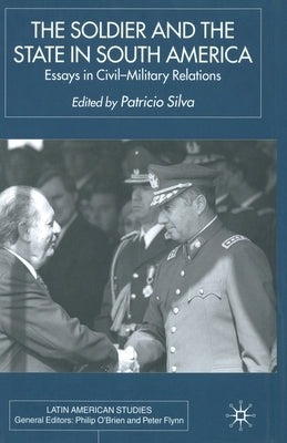 The Soldier and the State in South America: Essays in Civil-Military Relations by Silva, P.