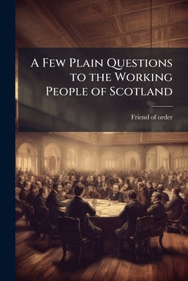 A Few Plain Questions to the Working People of Scotland by Friend of Order