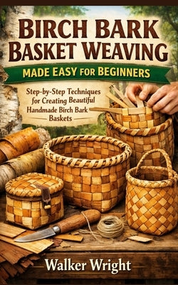 Birch Bark Basket Weaving Made Easy for Beginners: Step-by-Step Techniques for Creating Beautiful Handmade Birch Bark Baskets by Wright, Walker