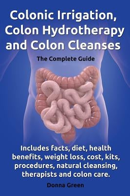 Colonic Irrigation, Colon Hydrotherapy and Colon Cleanses.Includes Facts, Diet, Health Benefits, Weight Loss, Cost, Kits, Procedures, Natural Cleansin by Green, Donna