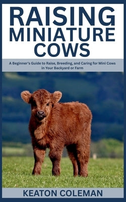 Raising Miniature Cows: A Beginner's Guide to Raise, Breeding, and Caring for Mini Cows in Your Backyard or Farm by Coleman, Keaton