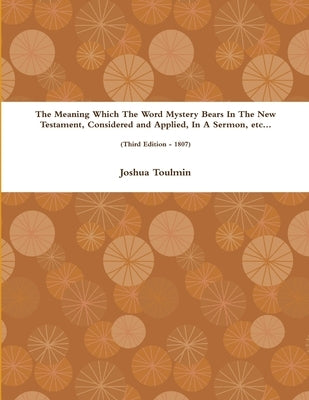 The Meaning Which The Word Mystery Bears In The New Testament, Considered and Applied, In A Sermon, etc... (Third Edition - 1807) by Toulmin, Joshua