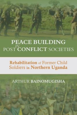 Peace-building in Post-Conflict Societies: Rehabilitation of Former Child Soldiers in Northern Uganda by Bainomugisha, Arthur