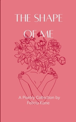 The Shape of Me Poems dedicated to the rise of who once was lost and is now being remade by Kane, Felicia