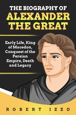 The Biography of Alexander the Great: Early Life, King of Macedon, Conquest of the Persian Empire, Death and Legacy by Izzo, Robert
