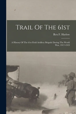 Trail Of The 61st: A History Of The 61st Field Artillery Brigade During The World War, 1917-1919 by Harlow, Rex F.