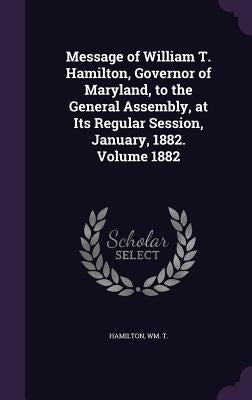 Message of William T. Hamilton, Governor of Maryland, to the General Assembly, at Its Regular Session, January, 1882. Volume 1882 by T, Hamilton Wm