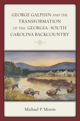 George Galphin and the Transformation of the Georgia-South Carolina Backcountry by Morris, Michael P.