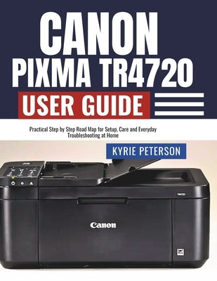 Canon Pixma TR4720 User Guide: Practical Step by Step Road Map for Setup, Care and Everyday Troubleshooting at Home by Peterson, Kyrie