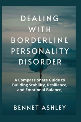 Dealing with Borderline Personality Disorder: A Compassionate Guide to Building Stability, Resilience, and Emotional Balance by Ashley, Bennet
