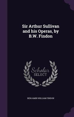 Sir Arthur Sullivan and his Operas, by B.W. Findon by Findon, Benjamin William