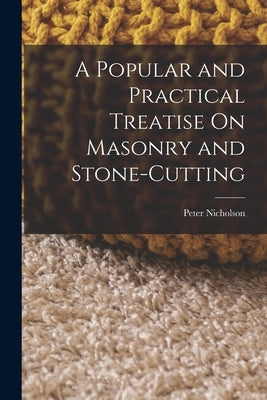 A Popular and Practical Treatise On Masonry and Stone-Cutting by Nicholson, Peter