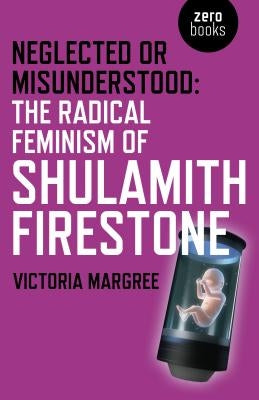 Neglected or Misunderstood: The Radical Feminism of Shulamith Firestone by Margree, Victoria