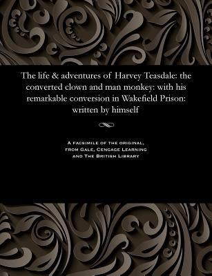 The Life & Adventures of Harvey Teasdale: The Converted Clown and Man Monkey: With His Remarkable Conversion in Wakefield Prison: Written by Himself by Teasdale, Harvey