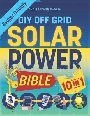 Off-Grid Solar Power Bible 10 in 1: The Ultimate DIY Blueprint to Creating Cost-Effective Solar Power Systems in 4 Simple Steps Achieve Complete Energ by Garcia, Christopher