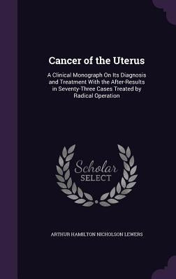 Cancer of the Uterus: A Clinical Monograph On Its Diagnosis and Treatment With the After-Results in Seventy-Three Cases Treated by Radical Operation by Lewers, Arthur Hamilton Nicholson