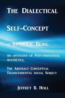 The Dialectical Self-Concept of Symbolic Being: An Ontology of Post-Industrial Aesthetics, the Abstract Conceptual Social Subject by Holl, Jeffrey Bruce