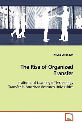 The Rise of Organized Transfer Institutional Learning of Technology Transfer in American Research Universities by Kim, Young Choon