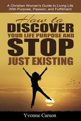 How to Discover Your Life Purpose and Stop Just Existing: A Christian Woman's Guide to Living Life With Purpose, Passion, and Fulfillment by Carson, Yvonne