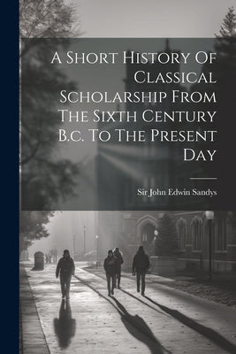 A Short History Of Classical Scholarship From The Sixth Century B.c. To The Present Day by Sir John Edwin Sandys