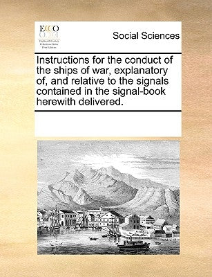 Instructions for the Conduct of the Ships of War, Explanatory Of, and Relative to the Signals Contained in the Signal-Book Herewith Delivered. by Multiple Contributors