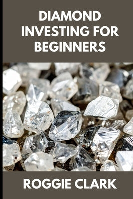 Diamond Investing For Beginners: How to Buy, Evaluate, and Invest in Natural Diamonds for Long Term Value by Clark, Roggie