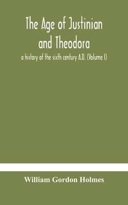 The Age Of Justinian And Theodora: A History Of The Sixth Century A.D. (Volume I) by William Gordon Holmes
