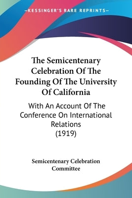 The Semicentenary Celebration Of The Founding Of The University Of California: With An Account Of The Conference On International Relations (1919) by Semicentenary Celebration Committee