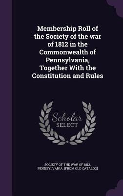 Membership Roll of the Society of the war of 1812 in the Commonwealth of Pennsylvania, Together With the Constitution and Rules by Society of the War of 1812 Pennsylvania